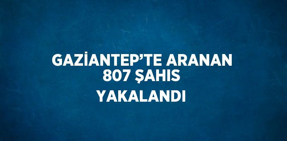 GAZİANTEP’TE ARANAN 807 ŞAHIS YAKALANDI