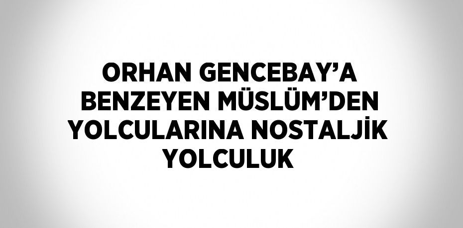 ORHAN GENCEBAY’A BENZEYEN MÜSLÜM’DEN YOLCULARINA NOSTALJİK YOLCULUK