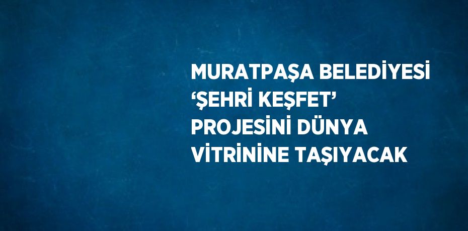 MURATPAŞA BELEDİYESİ ‘ŞEHRİ KEŞFET’ PROJESİNİ DÜNYA VİTRİNİNE TAŞIYACAK