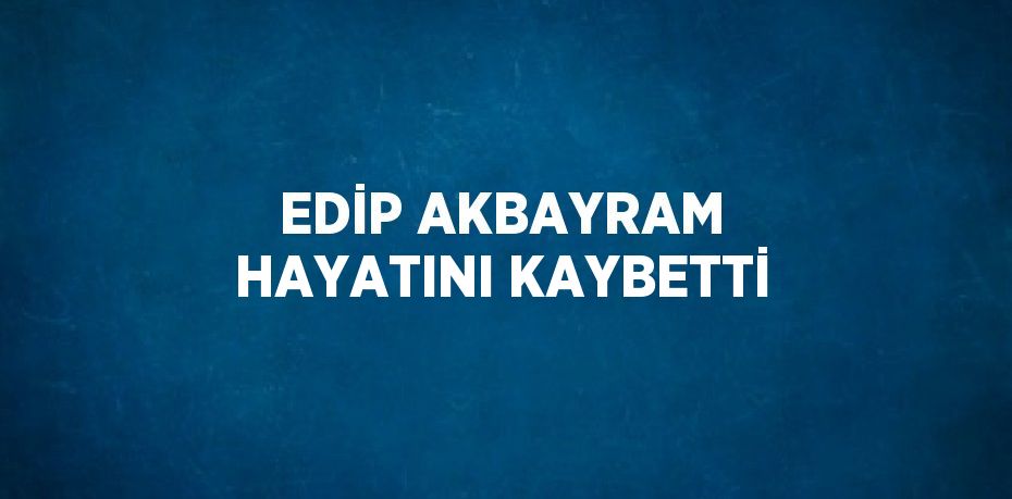 EDİP AKBAYRAM HAYATINI KAYBETTİ