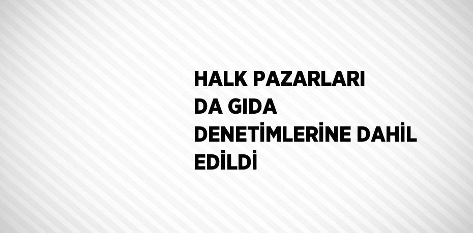 HALK PAZARLARI DA GIDA DENETİMLERİNE DAHİL EDİLDİ