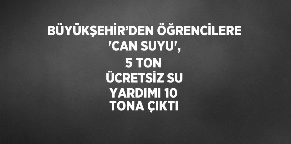 BÜYÜKŞEHİR’DEN ÖĞRENCİLERE 'CAN SUYU', 5 TON ÜCRETSİZ SU YARDIMI 10 TONA ÇIKTI