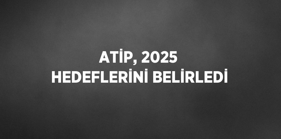 ATİP, 2025 HEDEFLERİNİ BELİRLEDİ