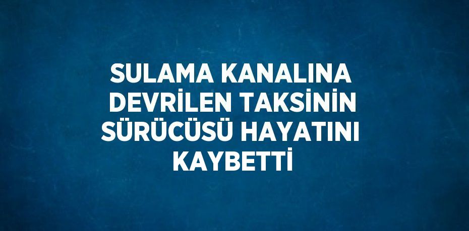 SULAMA KANALINA DEVRİLEN TAKSİNİN SÜRÜCÜSÜ HAYATINI KAYBETTİ