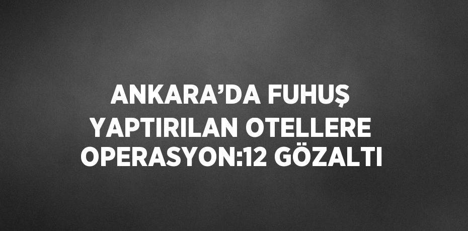 ANKARA’DA FUHUŞ YAPTIRILAN OTELLERE OPERASYON:12 GÖZALTI