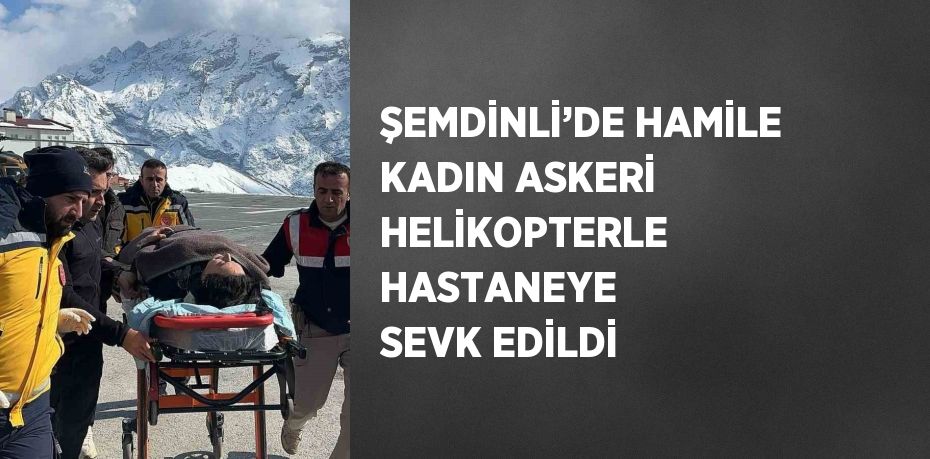 ŞEMDİNLİ’DE HAMİLE KADIN ASKERİ HELİKOPTERLE HASTANEYE SEVK EDİLDİ