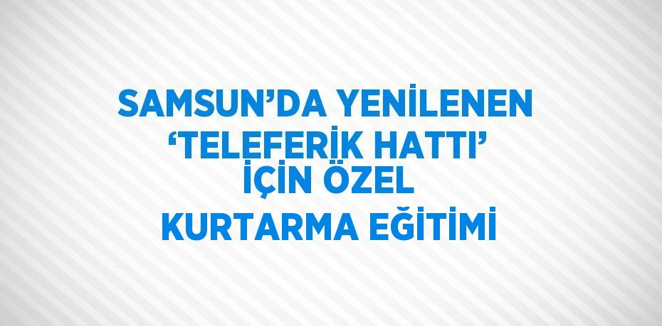 SAMSUN’DA YENİLENEN ‘TELEFERİK HATTI’ İÇİN ÖZEL KURTARMA EĞİTİMİ