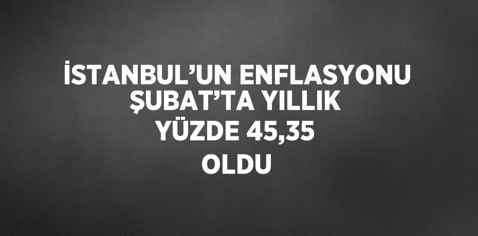 İSTANBUL’UN ENFLASYONU ŞUBAT’TA YILLIK YÜZDE 45,35 OLDU