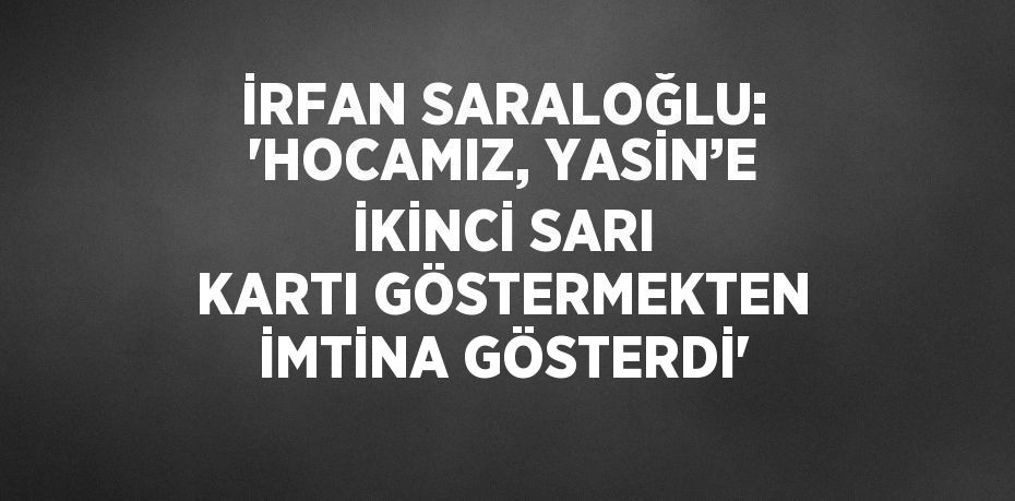 İRFAN SARALOĞLU: 'HOCAMIZ, YASİN’E İKİNCİ SARI KARTI GÖSTERMEKTEN İMTİNA GÖSTERDİ'