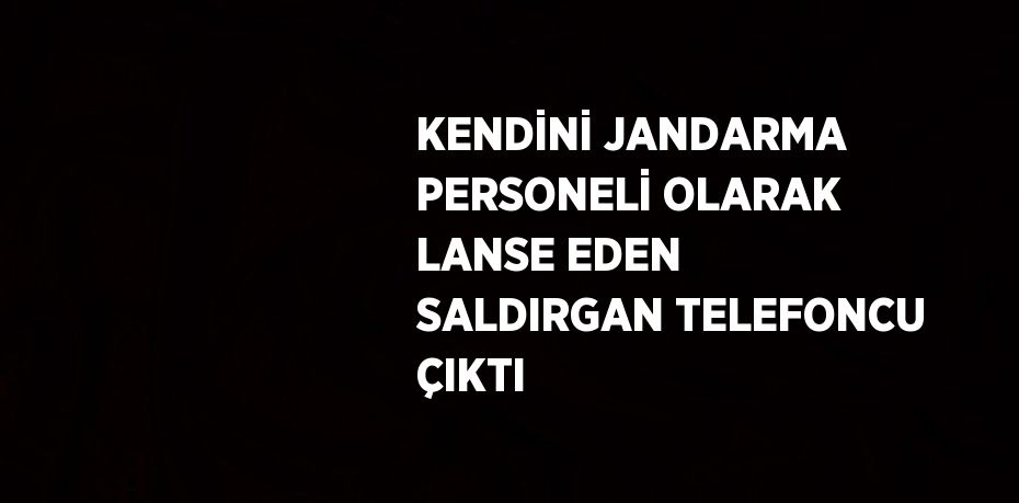 KENDİNİ JANDARMA PERSONELİ OLARAK LANSE EDEN SALDIRGAN TELEFONCU ÇIKTI