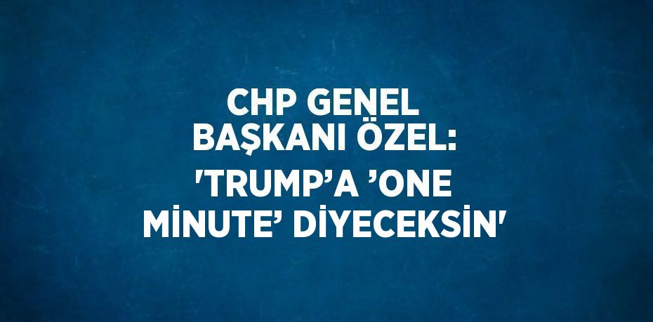 CHP GENEL BAŞKANI ÖZEL: 'TRUMP’A ’ONE MİNUTE’ DİYECEKSİN'