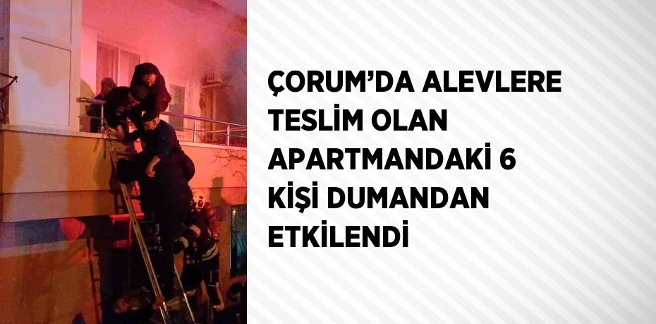 ÇORUM’DA ALEVLERE TESLİM OLAN APARTMANDAKİ 6 KİŞİ DUMANDAN ETKİLENDİ