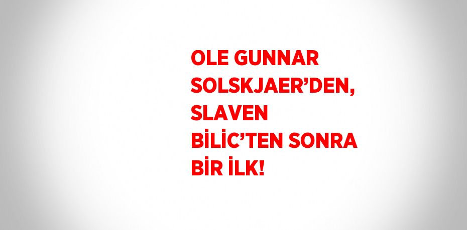 OLE GUNNAR SOLSKJAER’DEN, SLAVEN BİLİC’TEN SONRA BİR İLK!