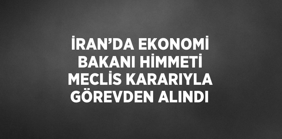 İRAN’DA EKONOMİ BAKANI HİMMETİ MECLİS KARARIYLA GÖREVDEN ALINDI