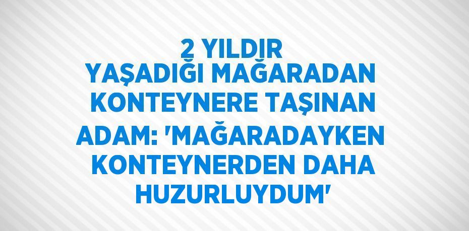 2 YILDIR YAŞADIĞI MAĞARADAN KONTEYNERE TAŞINAN ADAM: 'MAĞARADAYKEN KONTEYNERDEN DAHA HUZURLUYDUM'