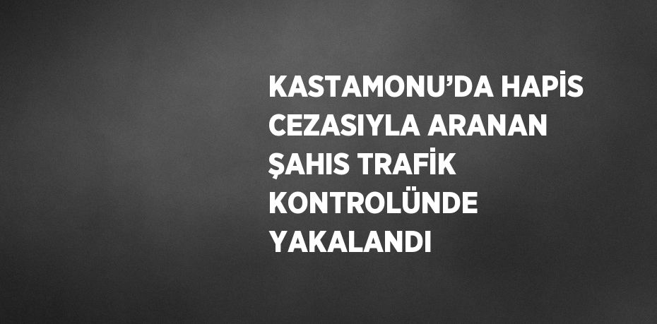 KASTAMONU’DA HAPİS CEZASIYLA ARANAN ŞAHIS TRAFİK KONTROLÜNDE YAKALANDI