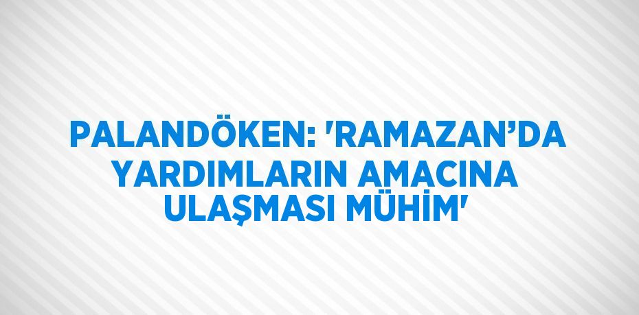 PALANDÖKEN: 'RAMAZAN’DA YARDIMLARIN AMACINA ULAŞMASI MÜHİM'