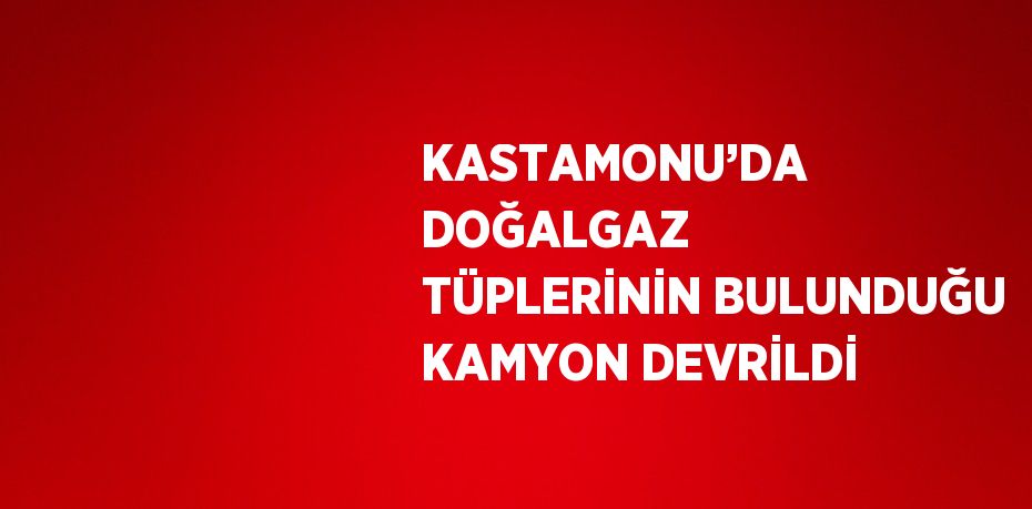 KASTAMONU’DA DOĞALGAZ TÜPLERİNİN BULUNDUĞU KAMYON DEVRİLDİ