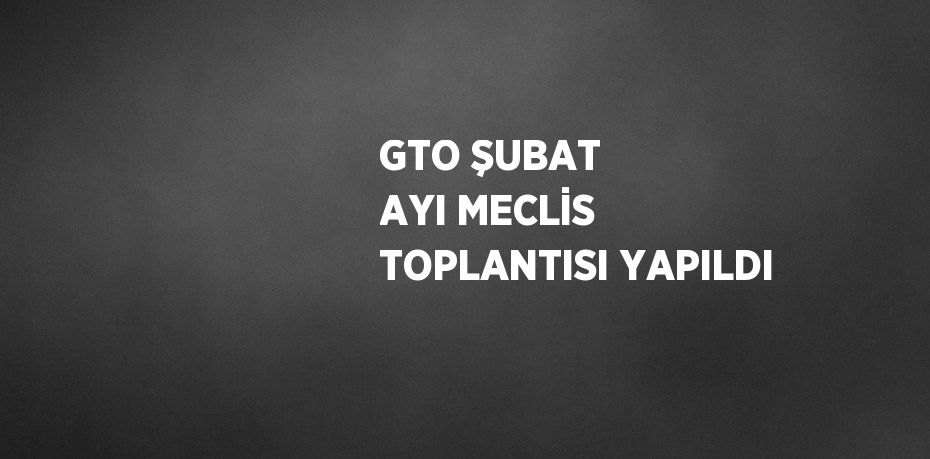 GTO ŞUBAT AYI MECLİS TOPLANTISI YAPILDI