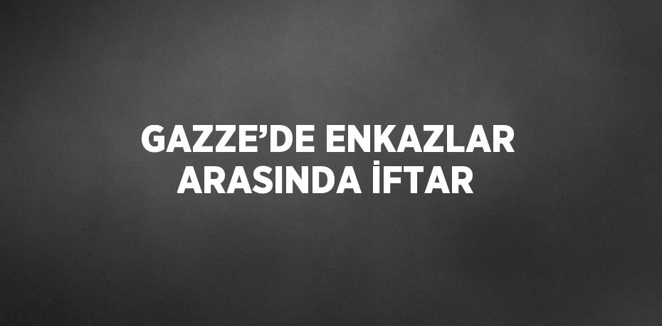 GAZZE’DE ENKAZLAR ARASINDA İFTAR