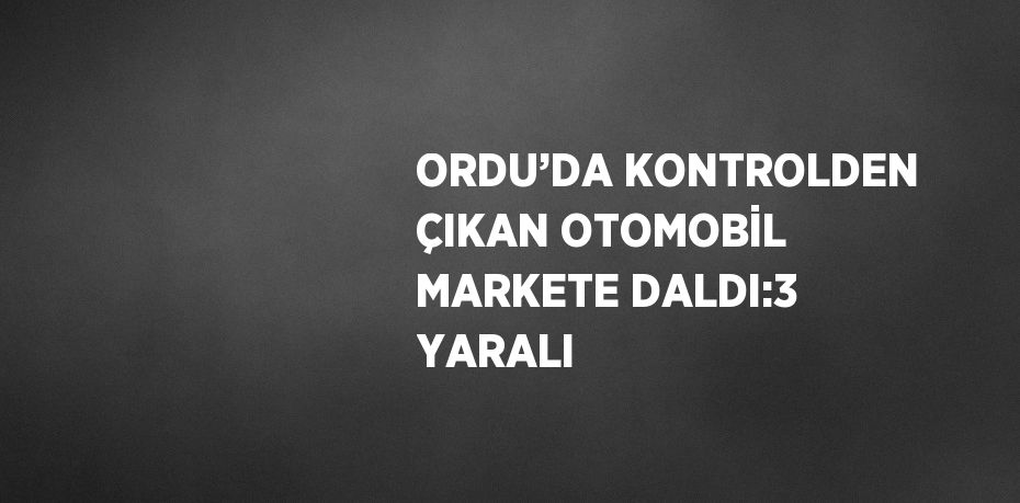 ORDU’DA KONTROLDEN ÇIKAN OTOMOBİL MARKETE DALDI:3 YARALI