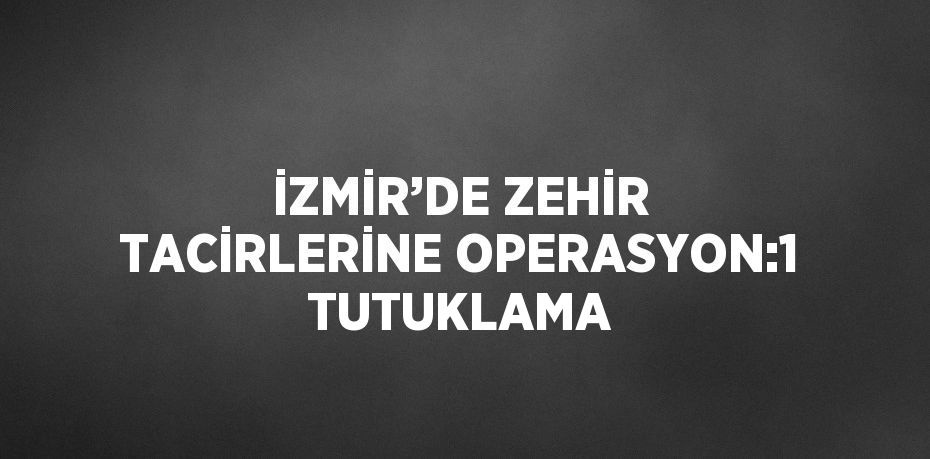 İZMİR’DE ZEHİR TACİRLERİNE OPERASYON:1 TUTUKLAMA