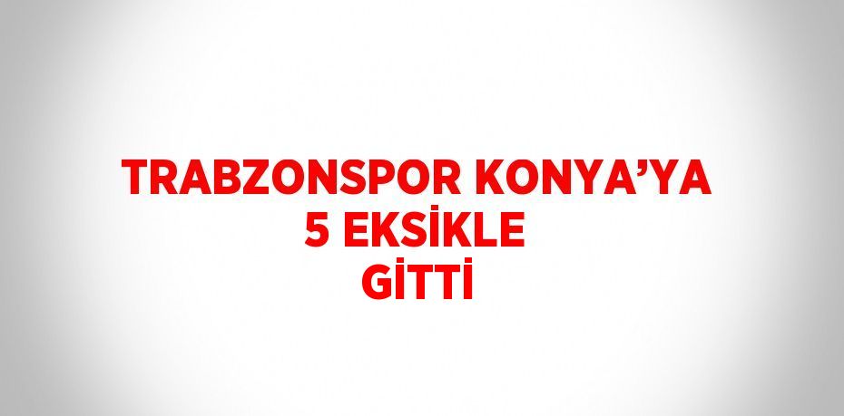 TRABZONSPOR KONYA’YA 5 EKSİKLE GİTTİ