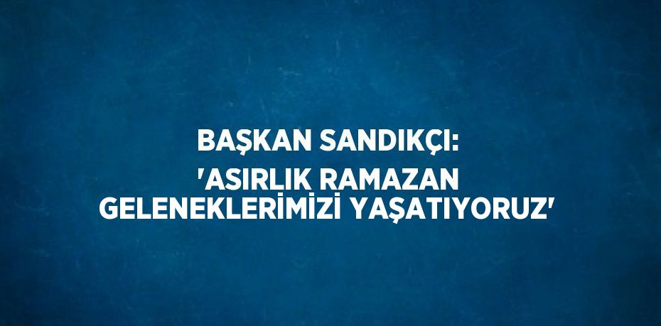 BAŞKAN SANDIKÇI: 'ASIRLIK RAMAZAN GELENEKLERİMİZİ YAŞATIYORUZ'