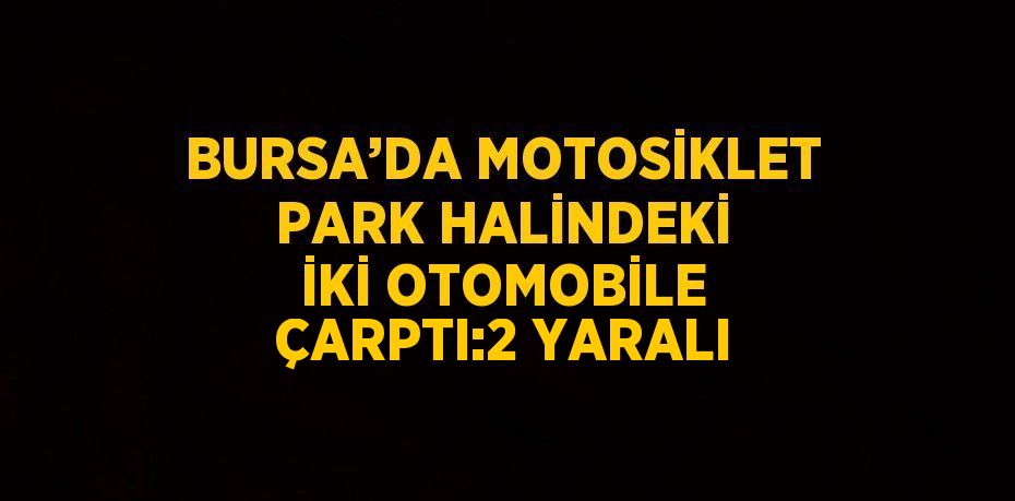 BURSA’DA MOTOSİKLET PARK HALİNDEKİ İKİ OTOMOBİLE ÇARPTI:2 YARALI