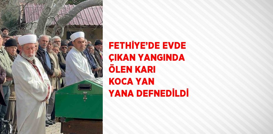 FETHİYE’DE EVDE ÇIKAN YANGINDA ÖLEN KARI KOCA YAN YANA DEFNEDİLDİ