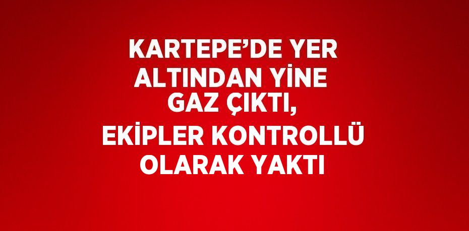 KARTEPE’DE YER ALTINDAN YİNE GAZ ÇIKTI, EKİPLER KONTROLLÜ OLARAK YAKTI