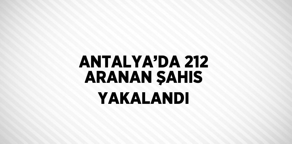 ANTALYA’DA 212 ARANAN ŞAHIS YAKALANDI