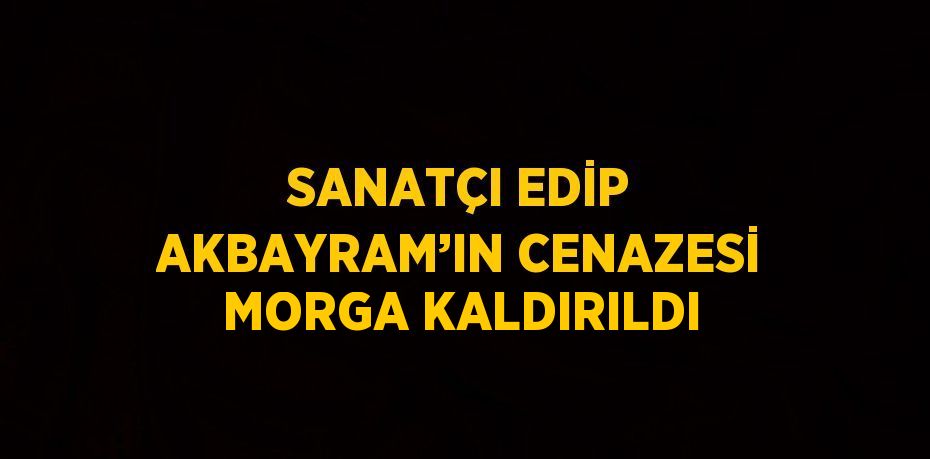 SANATÇI EDİP AKBAYRAM’IN CENAZESİ MORGA KALDIRILDI