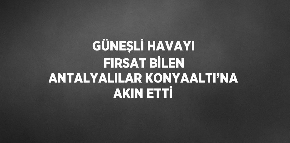 GÜNEŞLİ HAVAYI FIRSAT BİLEN ANTALYALILAR KONYAALTI’NA AKIN ETTİ