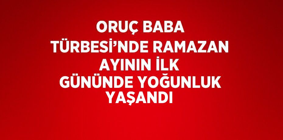 ORUÇ BABA TÜRBESİ’NDE RAMAZAN AYININ İLK GÜNÜNDE YOĞUNLUK YAŞANDI