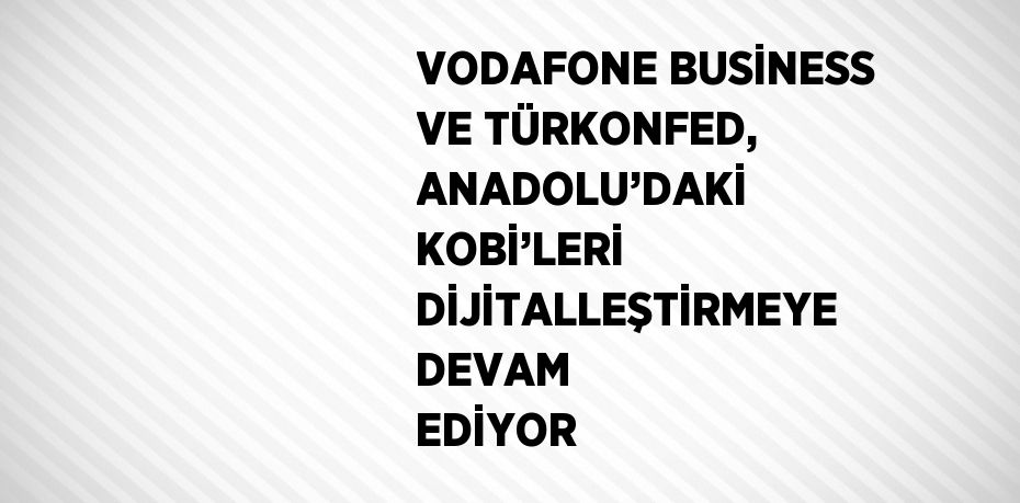 VODAFONE BUSİNESS VE TÜRKONFED, ANADOLU’DAKİ KOBİ’LERİ DİJİTALLEŞTİRMEYE DEVAM EDİYOR