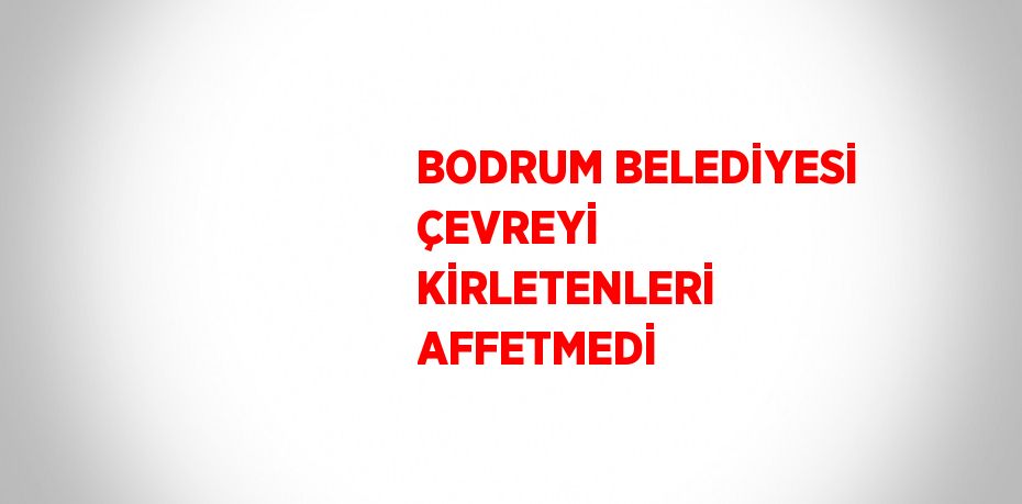 BODRUM BELEDİYESİ ÇEVREYİ KİRLETENLERİ AFFETMEDİ