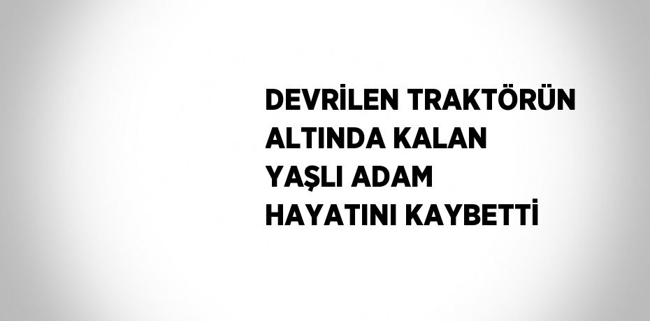 DEVRİLEN TRAKTÖRÜN ALTINDA KALAN YAŞLI ADAM HAYATINI KAYBETTİ