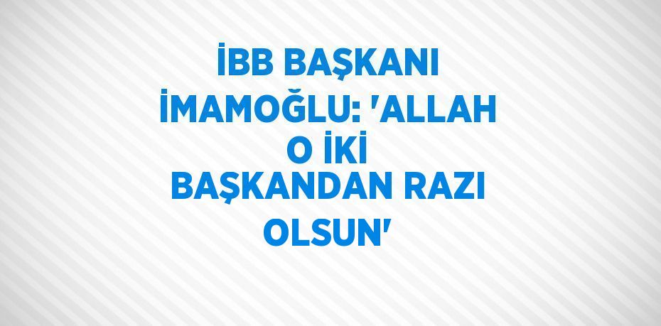 İBB BAŞKANI İMAMOĞLU: 'ALLAH O İKİ BAŞKANDAN RAZI OLSUN'