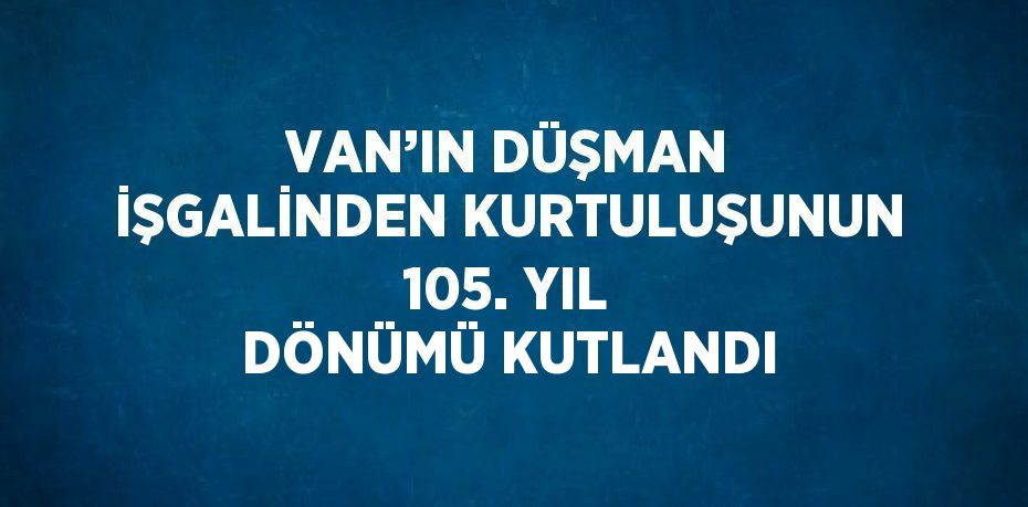 VAN’IN DÜŞMAN İŞGALİNDEN KURTULUŞUNUN 105. YIL DÖNÜMÜ KUTLANDI