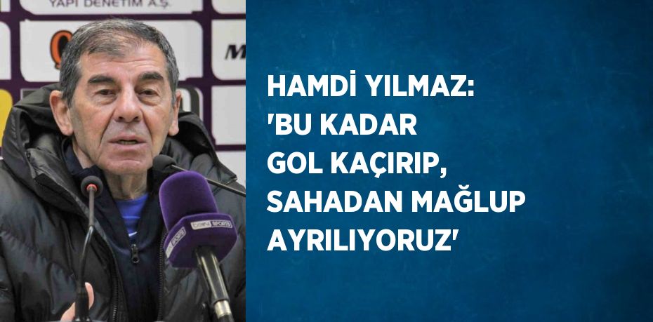 HAMDİ YILMAZ: 'BU KADAR GOL KAÇIRIP, SAHADAN MAĞLUP AYRILIYORUZ'