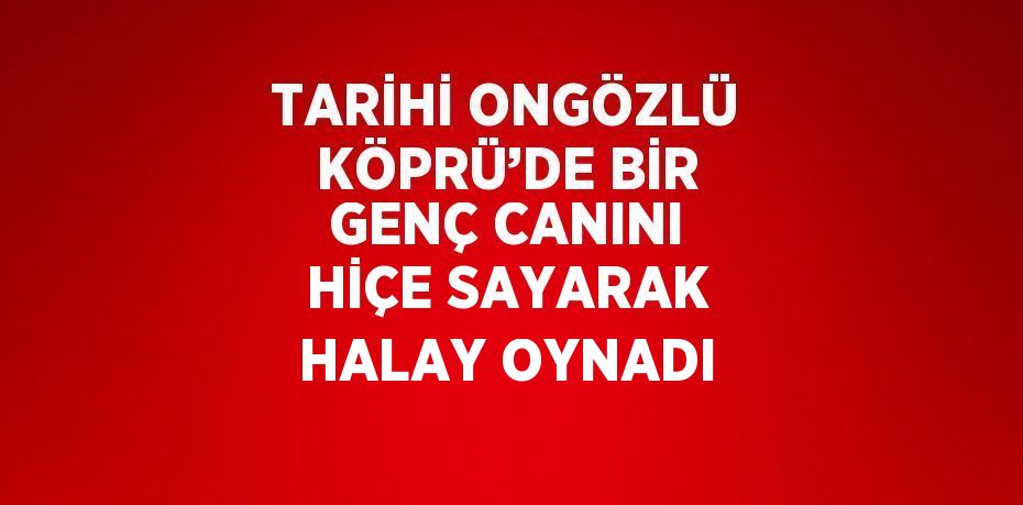 TARİHİ ONGÖZLÜ KÖPRÜ’DE BİR GENÇ CANINI HİÇE SAYARAK HALAY OYNADI