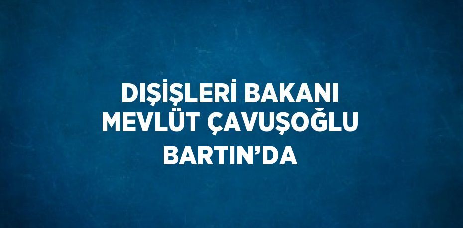 DIŞİŞLERİ BAKANI MEVLÜT ÇAVUŞOĞLU BARTIN’DA