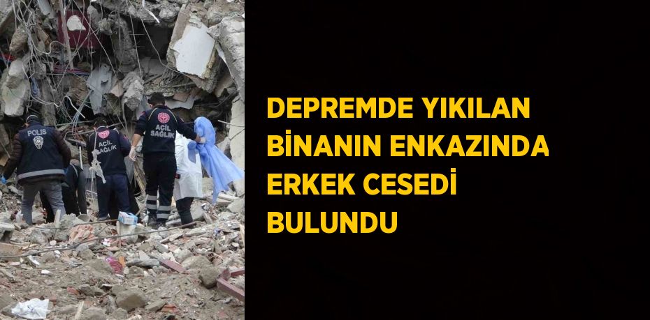 DEPREMDE YIKILAN BİNANIN ENKAZINDA ERKEK CESEDİ BULUNDU