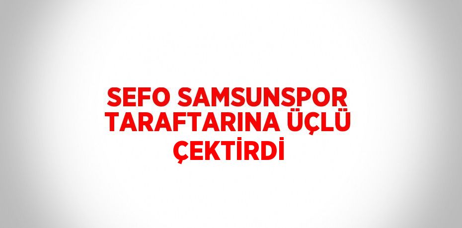 SEFO SAMSUNSPOR TARAFTARINA ÜÇLÜ ÇEKTİRDİ