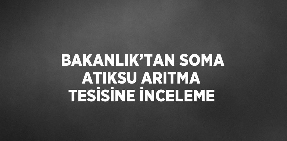 BAKANLIK’TAN SOMA ATIKSU ARITMA TESİSİNE İNCELEME