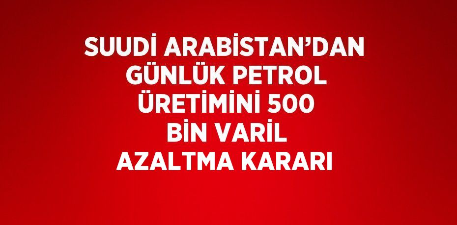 SUUDİ ARABİSTAN’DAN GÜNLÜK PETROL ÜRETİMİNİ 500 BİN VARİL AZALTMA KARARI