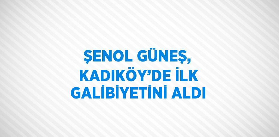 ŞENOL GÜNEŞ, KADIKÖY’DE İLK GALİBİYETİNİ ALDI