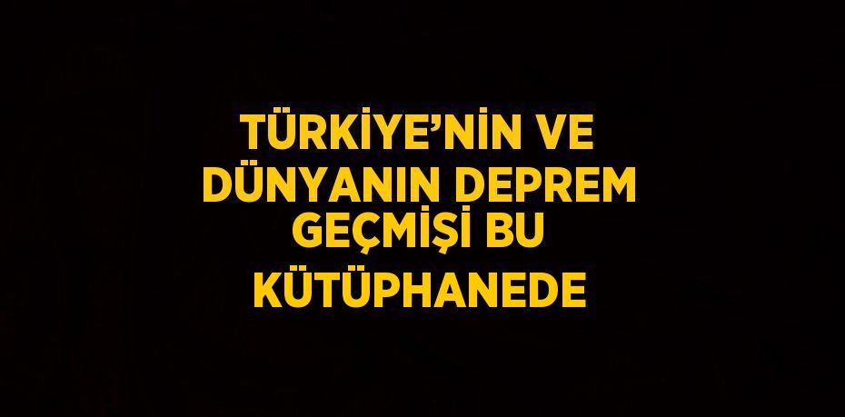 TÜRKİYE’NİN VE DÜNYANIN DEPREM GEÇMİŞİ BU KÜTÜPHANEDE
