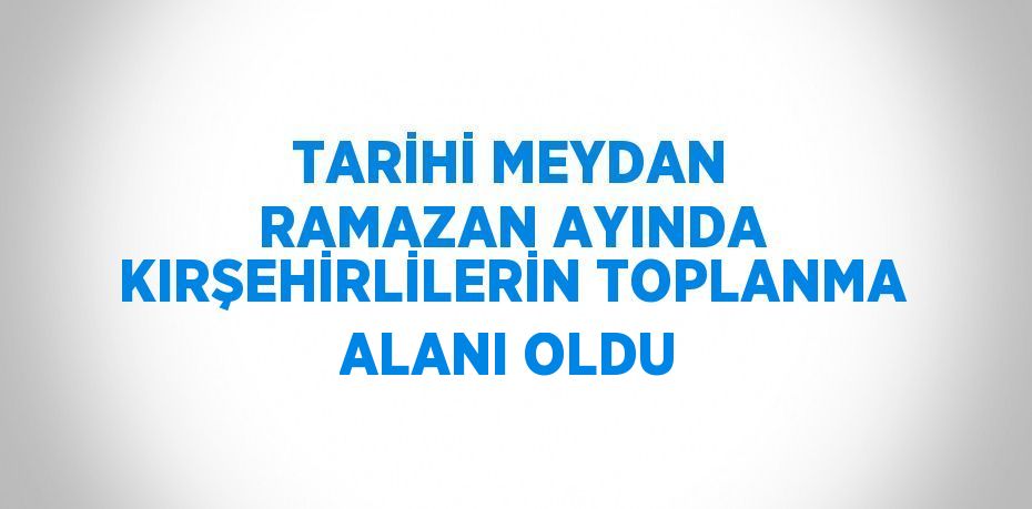 TARİHİ MEYDAN RAMAZAN AYINDA KIRŞEHİRLİLERİN TOPLANMA ALANI OLDU